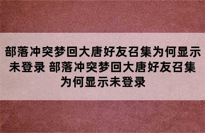 部落冲突梦回大唐好友召集为何显示未登录 部落冲突梦回大唐好友召集为何显示未登录